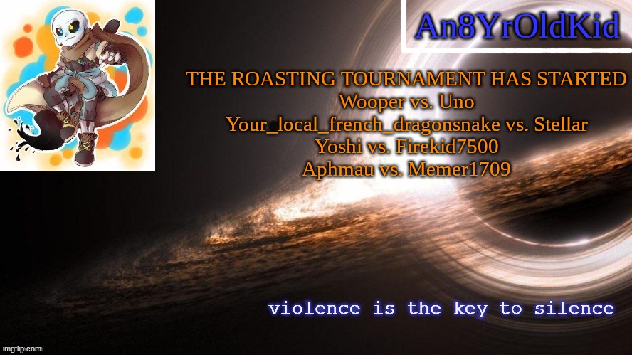 An8YrOldKid Announcement Template v2 | THE ROASTING TOURNAMENT HAS STARTED
Wooper vs. Uno
Your_local_french_dragonsnake vs. Stellar
Yoshi vs. Firekid7500
Aphmau vs. Memer1709 | image tagged in an8yroldkid announcement template v2 | made w/ Imgflip meme maker