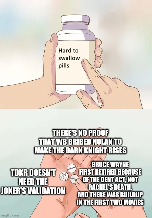 Hard To Swallow Pills | THERE'S NO PROOF THAT WB BRIBED NOLAN TO MAKE THE DARK KNIGHT RISES; BRUCE WAYNE FIRST RETIRED BECAUSE OF THE DENT ACT, NOT RACHEL'S DEATH, AND THERE WAS BUILDUP IN THE FIRST TWO MOVIES; TDKR DOESN'T NEED THE JOKER'S VALIDATION | image tagged in memes,hard to swallow pills,batman,the dark knight rises | made w/ Imgflip meme maker