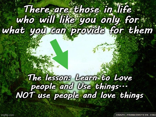 Learn to Love | There are those in life who will like you only for what you can provide for them; The lesson: Learn to Love people and Use things...
NOT use people and love things | image tagged in love,learn,user,positive | made w/ Imgflip meme maker