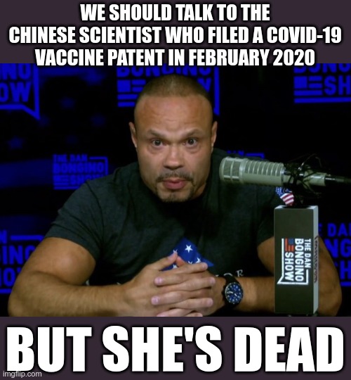 The lab leak theory is suddenly not racist anymore | WE SHOULD TALK TO THE CHINESE SCIENTIST WHO FILED A COVID-19 VACCINE PATENT IN FEBRUARY 2020; BUT SHE'S DEAD | image tagged in dan bongino knows | made w/ Imgflip meme maker