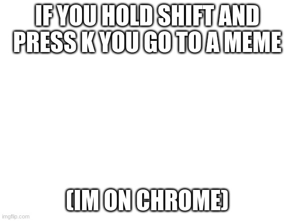 shift+k= new  ONLY WORKS WHEN ON MEME (i think) |  IF YOU HOLD SHIFT AND PRESS K YOU GO TO A MEME; (IM ON CHROME) | image tagged in blank white template | made w/ Imgflip meme maker