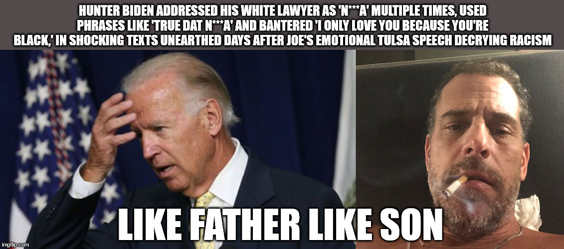 like father like son | HUNTER BIDEN ADDRESSED HIS WHITE LAWYER AS 'N***A' MULTIPLE TIMES, USED PHRASES LIKE 'TRUE DAT N***A' AND BANTERED 'I ONLY LOVE YOU BECAUSE YOU'RE BLACK,' IN SHOCKING TEXTS UNEARTHED DAYS AFTER JOE'S EMOTIONAL TULSA SPEECH DECRYING RACISM; LIKE FATHER LIKE SON | image tagged in joe biden worries,hunter biden | made w/ Imgflip meme maker