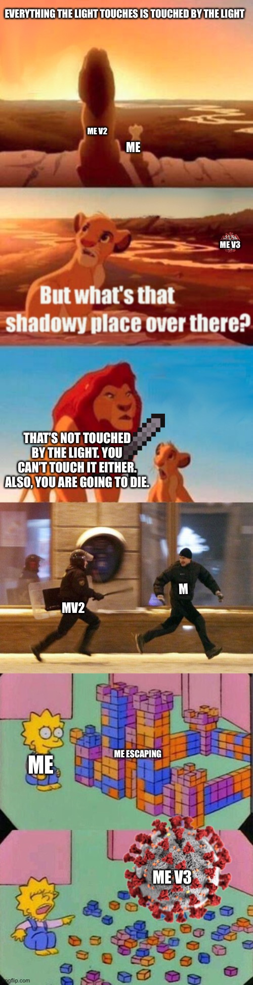 Chain tells a story that is pretty much true | EVERYTHING THE LIGHT TOUCHES IS TOUCHED BY THE LIGHT; ME V2; ME; ME V3; THAT’S NOT TOUCHED BY THE LIGHT. YOU CAN’T TOUCH IT EITHER. ALSO, YOU ARE GOING TO DIE. M; MV2; ME ESCAPING; ME; ME V3 | image tagged in memes,simba shadowy place,police chasing guy,lisa block tower,meme chain | made w/ Imgflip meme maker