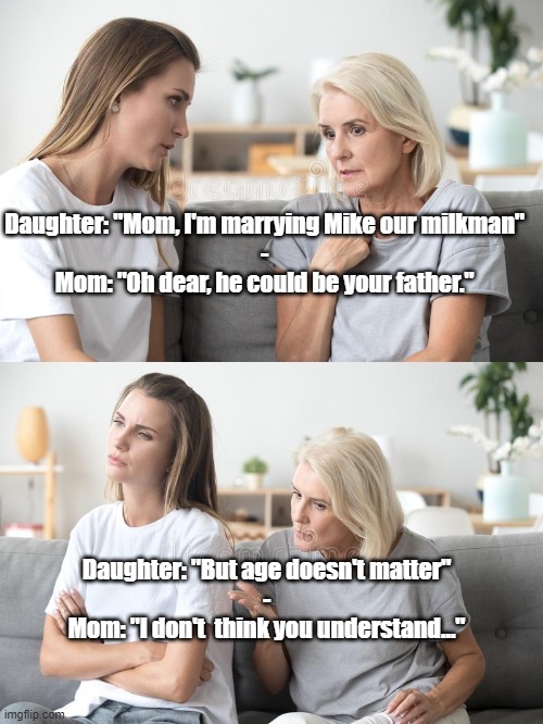 Mother and Daughter Talk | Daughter: "Mom, I'm marrying Mike our milkman"
-
Mom: "Oh dear, he could be your father."; Daughter: "But age doesn't matter"
-
Mom: "I don't  think you understand..." | image tagged in funny,mom and daughter | made w/ Imgflip meme maker