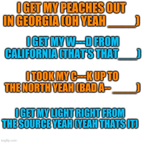 Guess the song | I GET MY PEACHES OUT IN GEORGIA (OH YEAH ____); I GET MY W---D FROM CALIFORNIA (THAT'S THAT___); I TOOK MY C---K UP TO THE NORTH YEAH (BAD A-- ____); I GET MY LIGHT RIGHT FROM THE SOURCE YEAH (YEAH THATS IT) | image tagged in memes,blank transparent square,guess the song,song,peaches | made w/ Imgflip meme maker