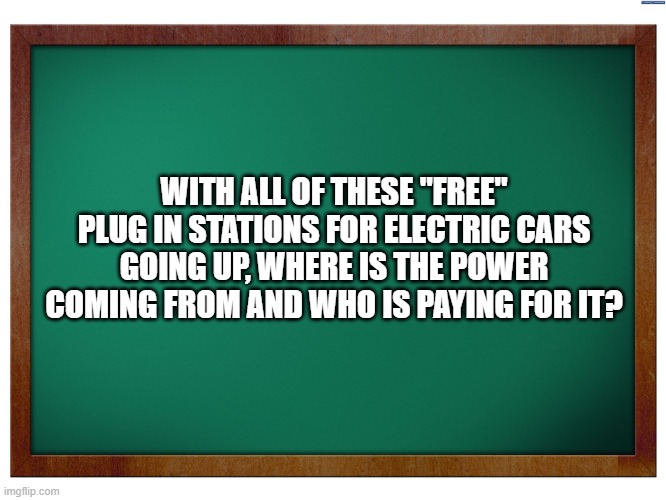 Electric Cars |  WITH ALL OF THESE "FREE" PLUG IN STATIONS FOR ELECTRIC CARS GOING UP, WHERE IS THE POWER COMING FROM AND WHO IS PAYING FOR IT? | image tagged in green blank blackboard,electricity,electric cars,memes,tesla,renewable energy | made w/ Imgflip meme maker