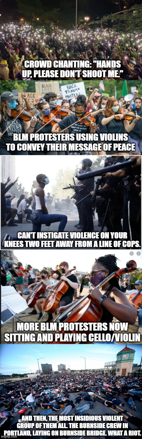 The boogeyman of the violent BLM protesters. | CROWD CHANTING: "HANDS UP, PLEASE DON'T SHOOT ME."; BLM PROTESTERS USING VIOLINS TO CONVEY THEIR MESSAGE OF PEACE; CAN'T INSTIGATE VIOLENCE ON YOUR KNEES TWO FEET AWAY FROM A LINE OF COPS. MORE BLM PROTESTERS NOW SITTING AND PLAYING CELLO/VIOLIN; AND THEN, THE MOST INSIDIOUS VIOLENT GROUP OF THEM ALL. THE BURNSIDE CREW IN PORTLAND, LAYING ON BURNSIDE BRIDGE. WHAT A RIOT. | image tagged in blm,summer,riot,mostly peaceful,right wing lies,all the time | made w/ Imgflip meme maker