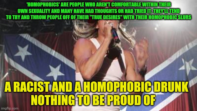 Kid Rock | 'HOMOPHOBICS' ARE PEOPLE WHO AREN'T COMFORTABLE WITHIN THEIR OWN SEXUALITY AND MANY HAVE HAD THOUGHTS OR HAD TRIED IT. THEY'LL TEND TO TRY AND THROW PEOPLE OFF OF THEIR "TRUE DESIRES" WITH THEIR HOMOPHOBIC SLURS; A RACIST AND A HOMOPHOBIC DRUNK          NOTHING TO BE PROUD OF | image tagged in kid rock | made w/ Imgflip meme maker
