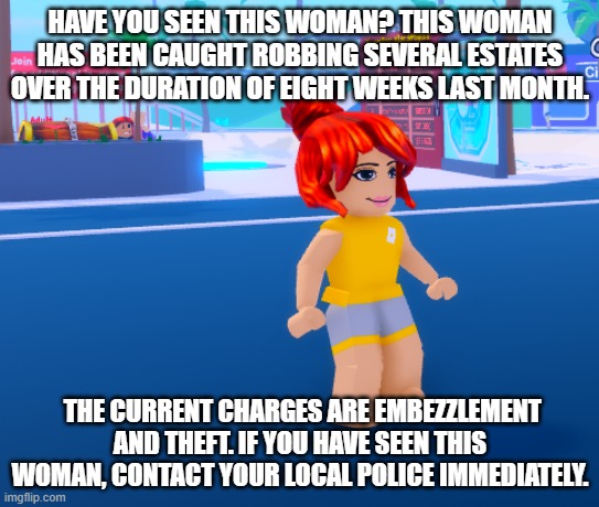 HAVE YOU SEEN THIS WOMAN? THIS WOMAN HAS BEEN CAUGHT ROBBING SEVERAL ESTATES OVER THE DURATION OF EIGHT WEEKS LAST MONTH. THE CURRENT CHARGES ARE EMBEZZLEMENT AND THEFT. IF YOU HAVE SEEN THIS WOMAN, CONTACT YOUR LOCAL POLICE IMMEDIATELY. | made w/ Imgflip meme maker