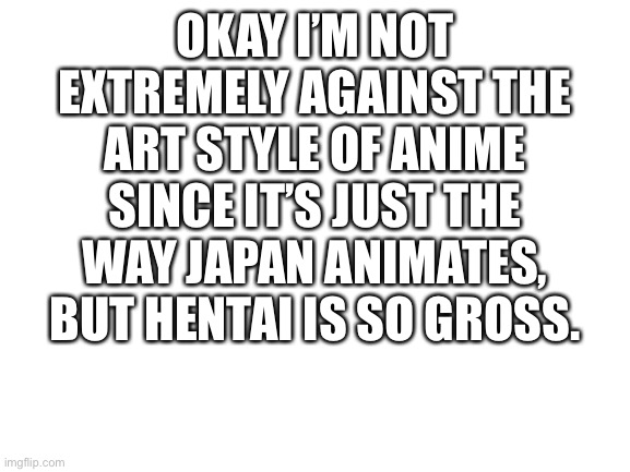 Blank White Template |  OKAY I’M NOT EXTREMELY AGAINST THE ART STYLE OF ANIME SINCE IT’S JUST THE WAY JAPAN ANIMATES, BUT HENTAI IS SO GROSS. | image tagged in blank white template | made w/ Imgflip meme maker