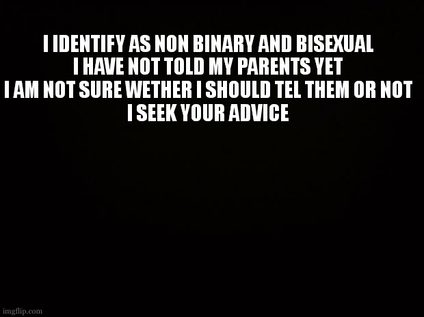 Black background | I IDENTIFY AS NON BINARY AND BISEXUAL
I HAVE NOT TOLD MY PARENTS YET
I AM NOT SURE WETHER I SHOULD TEL THEM OR NOT
I SEEK YOUR ADVICE | image tagged in black background | made w/ Imgflip meme maker