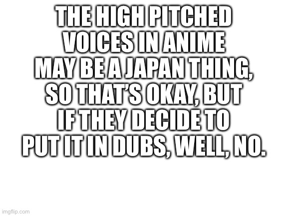 Blank White Template | THE HIGH PITCHED VOICES IN ANIME MAY BE A JAPAN THING, SO THAT’S OKAY, BUT IF THEY DECIDE TO PUT IT IN DUBS, WELL, NO. | image tagged in blank white template | made w/ Imgflip meme maker