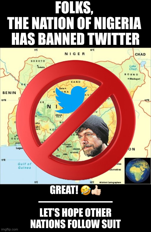 The Nation of Nigeria has banned Twitter! Great! Why? Because Twitter suspended me, too. | FOLKS, 
THE NATION OF NIGERIA 
HAS BANNED TWITTER; GREAT! 🤣👍🏻
———————
LET’S HOPE OTHER
NATIONS FOLLOW SUIT | image tagged in twitter,banned,nigeria,politics | made w/ Imgflip meme maker