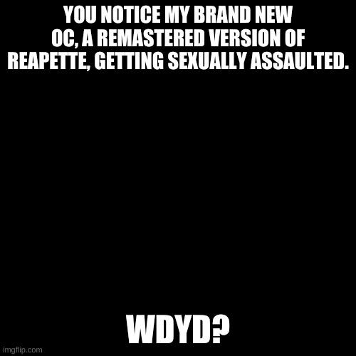 Yikes. | YOU NOTICE MY BRAND NEW OC, A REMASTERED VERSION OF REAPETTE, GETTING SEXUALLY ASSAULTED. WDYD? | image tagged in blank black template | made w/ Imgflip meme maker