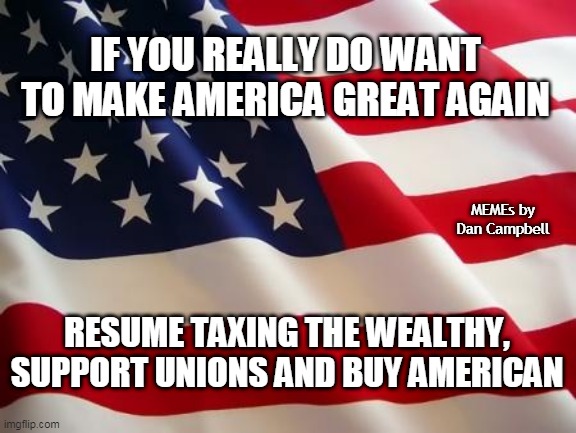 American flag | IF YOU REALLY DO WANT TO MAKE AMERICA GREAT AGAIN; MEMEs by Dan Campbell; RESUME TAXING THE WEALTHY, SUPPORT UNIONS AND BUY AMERICAN | image tagged in american flag | made w/ Imgflip meme maker