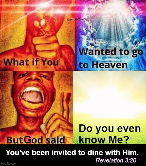 You have a standing invitation to dinner anytime. Why not tonight? | Do you even
know Me? G; █; You've been invited to dine with Him. Revelation 3:20 | image tagged in what if you wanted to go to heaven,god,christianity,love,heaven,eternity | made w/ Imgflip meme maker