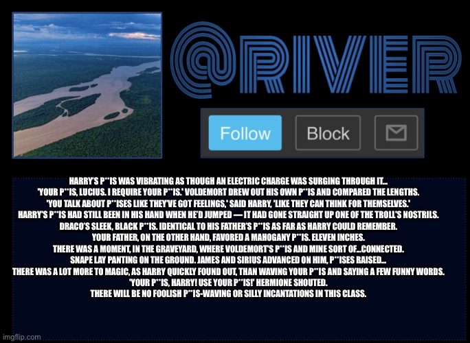 River | HARRY’S P**IS WAS VIBRATING AS THOUGH AN ELECTRIC CHARGE WAS SURGING THROUGH IT...

'YOUR P**IS, LUCIUS. I REQUIRE YOUR P**IS.' VOLDEMORT DREW OUT HIS OWN P**IS AND COMPARED THE LENGTHS.

'YOU TALK ABOUT P**ISES LIKE THEY’VE GOT FEELINGS,' SAID HARRY, 'LIKE THEY CAN THINK FOR THEMSELVES.'

HARRY'S P**IS HAD STILL BEEN IN HIS HAND WHEN HE’D JUMPED — IT HAD GONE STRAIGHT UP ONE OF THE TROLL'S NOSTRILS.

DRACO’S SLEEK, BLACK P**IS. IDENTICAL TO HIS FATHER’S P**IS AS FAR AS HARRY COULD REMEMBER.

YOUR FATHER, ON THE OTHER HAND, FAVORED A MAHOGANY P**IS. ELEVEN INCHES.

THERE WAS A MOMENT, IN THE GRAVEYARD, WHERE VOLDEMORT'S P**IS AND MINE SORT OF...CONNECTED.

SNAPE LAY PANTING ON THE GROUND. JAMES AND SIRIUS ADVANCED ON HIM, P**ISES RAISED…

THERE WAS A LOT MORE TO MAGIC, AS HARRY QUICKLY FOUND OUT, THAN WAVING YOUR P**IS AND SAYING A FEW FUNNY WORDS.

'YOUR P**IS, HARRY! USE YOUR P**IS!' HERMIONE SHOUTED.

THERE WILL BE NO FOOLISH P**IS-WAVING OR SILLY INCANTATIONS IN THIS CLASS. | image tagged in river | made w/ Imgflip meme maker