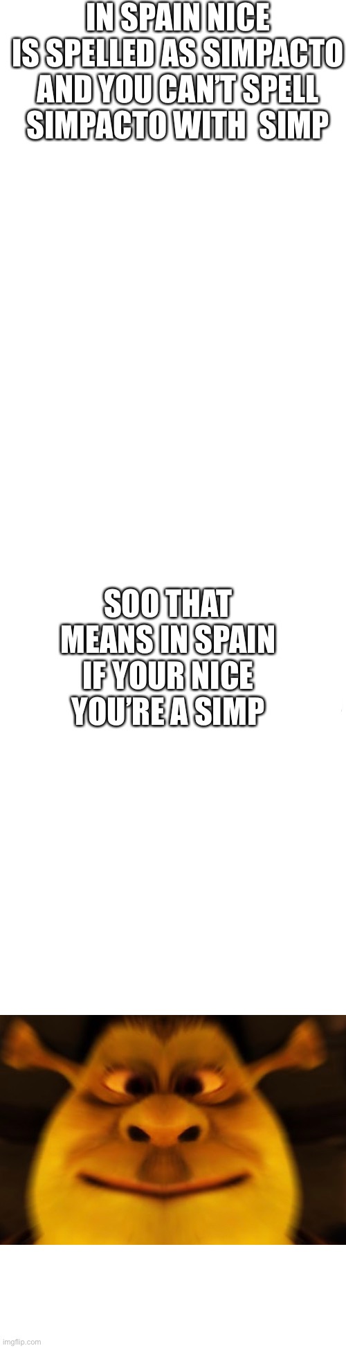 Well this is unexpected | IN SPAIN NICE IS SPELLED AS SIMPACTO

AND YOU CAN’T SPELL SIMPACTO WITH  SIMP; SOO THAT MEANS IN SPAIN IF YOUR NICE YOU’RE A SIMP | image tagged in long blank white,simp,hmmm | made w/ Imgflip meme maker