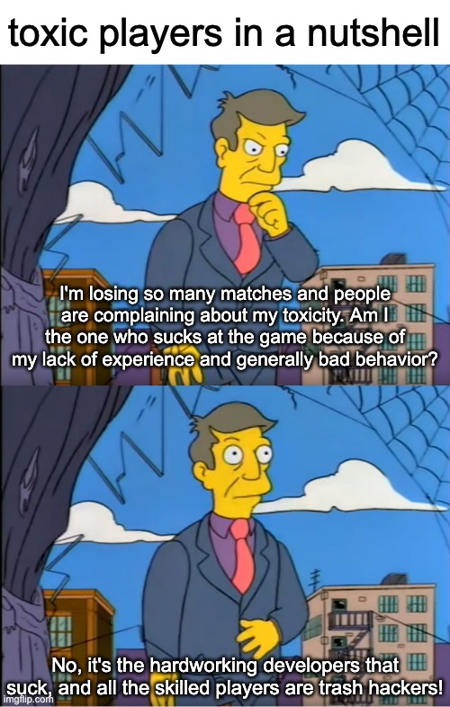 Skinner Out Of Touch | toxic players in a nutshell; I'm losing so many matches and people are complaining about my toxicity. Am I the one who sucks at the game because of my lack of experience and generally bad behavior? No, it's the hardworking developers that suck, and all the skilled players are trash hackers! | image tagged in skinner out of touch,memes,games,multiplayer | made w/ Imgflip meme maker