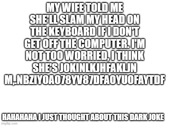 this didn't really happen | MY WIFE TOLD ME SHE'LL SLAM MY HEAD ON THE KEYBOARD IF I DON'T GET OFF THE COMPUTER. I'M NOT TOO WORRIED, I THINK SHE'S JOKINLKJHFAKLJN M,.NBZIYOAO78YV87DFAOYUOFAYTDF; HAHAHAHA I JUST THOUGHT ABOUT THIS DARK JOKE | image tagged in blank white template | made w/ Imgflip meme maker