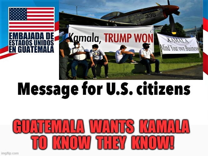 guatemala message  for US | GUATEMALA  WANTS  KAMALA 
TO  KNOW  THEY  KNOW! | image tagged in political meme,kamala harris,guatemala,message,trump,2020 elections | made w/ Imgflip meme maker