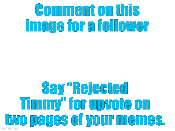 Please do | Comment on this image for a follower; Say “Rejected Timmy” for upvote on two pages of your memes. | image tagged in blank white template | made w/ Imgflip meme maker