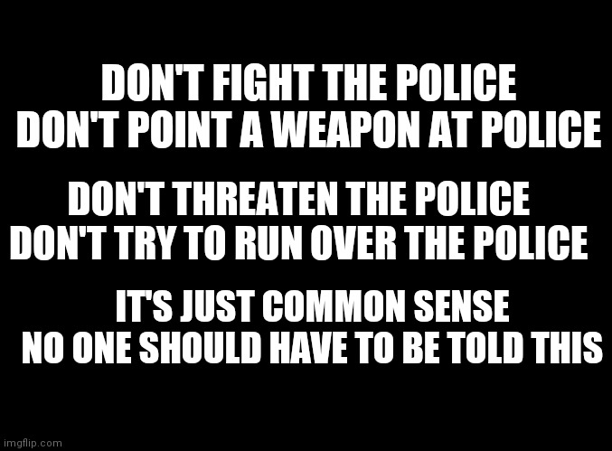 blank black | DON'T FIGHT THE POLICE
DON'T POINT A WEAPON AT POLICE; DON'T THREATEN THE POLICE
DON'T TRY TO RUN OVER THE POLICE; IT'S JUST COMMON SENSE
NO ONE SHOULD HAVE TO BE TOLD THIS | image tagged in blank black | made w/ Imgflip meme maker