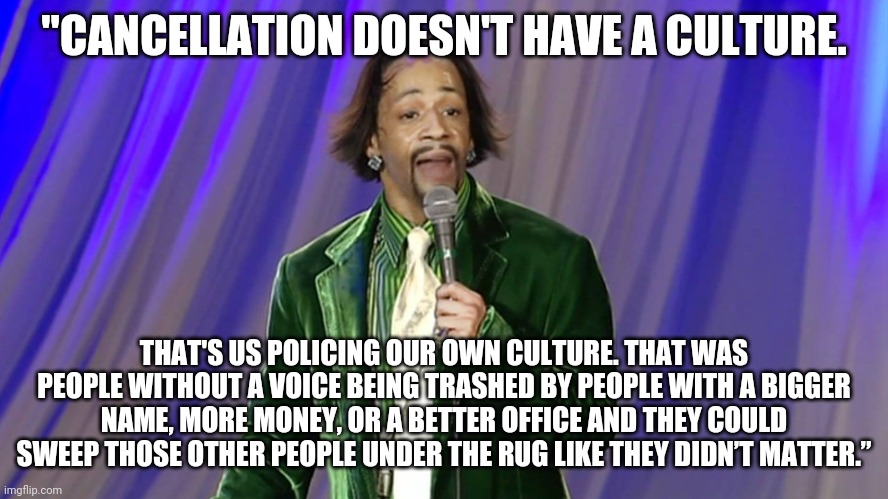 Kat Williams | "CANCELLATION DOESN'T HAVE A CULTURE. THAT'S US POLICING OUR OWN CULTURE. THAT WAS PEOPLE WITHOUT A VOICE BEING TRASHED BY PEOPLE WITH A BIGGER NAME, MORE MONEY, OR A BETTER OFFICE AND THEY COULD SWEEP THOSE OTHER PEOPLE UNDER THE RUG LIKE THEY DIDN’T MATTER.” | image tagged in kat williams | made w/ Imgflip meme maker