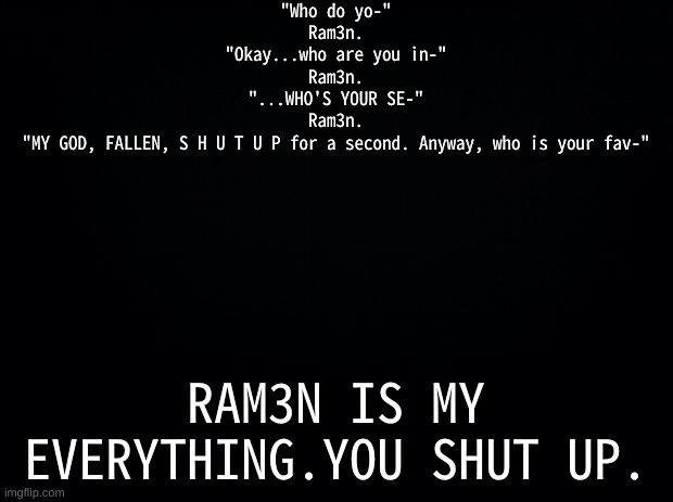 >:))) | "Who do yo-"
Ram3n.
"Okay...who are you in-"
Ram3n.
"...WHO'S YOUR SE-"
Ram3n.
"MY GOD, FALLEN, S H U T U P for a second. Anyway, who is your fav-"; RAM3N IS MY EVERYTHING.YOU SHUT UP. | image tagged in black background,ramen,beautiful girl | made w/ Imgflip meme maker