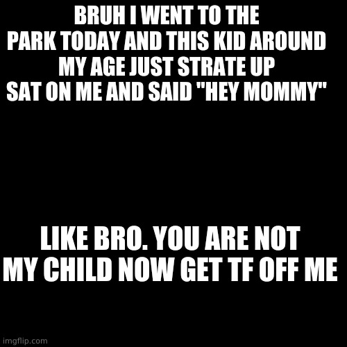 UMM SHOULD I BE CONCERNED | BRUH I WENT TO THE PARK TODAY AND THIS KID AROUND MY AGE JUST STRATE UP SAT ON ME AND SAID "HEY MOMMY"; LIKE BRO. YOU ARE NOT MY CHILD NOW GET TF OFF ME | image tagged in memes,blank transparent square | made w/ Imgflip meme maker
