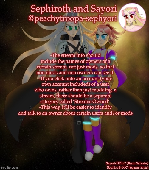 Sayori and Sephiroth | -The stream info should include the names of owners of a certain stream, not just mods, so that non mods and non owners can see it 
-If you click onto an account (your own account included) of a user who owns, rather than just modding, a stream, there should be a separate category called ‘Streams Owned’ 
-This way, it’ll be easier to identify and talk to an owner about certain users and/or mods | image tagged in sayori and sephiroth | made w/ Imgflip meme maker