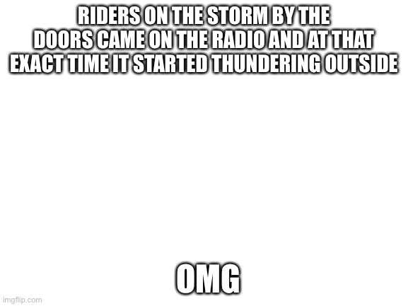 Blank White Template | RIDERS ON THE STORM BY THE DOORS CAME ON THE RADIO AND AT THAT EXACT TIME IT STARTED THUNDERING OUTSIDE; OMG | image tagged in blank white template | made w/ Imgflip meme maker