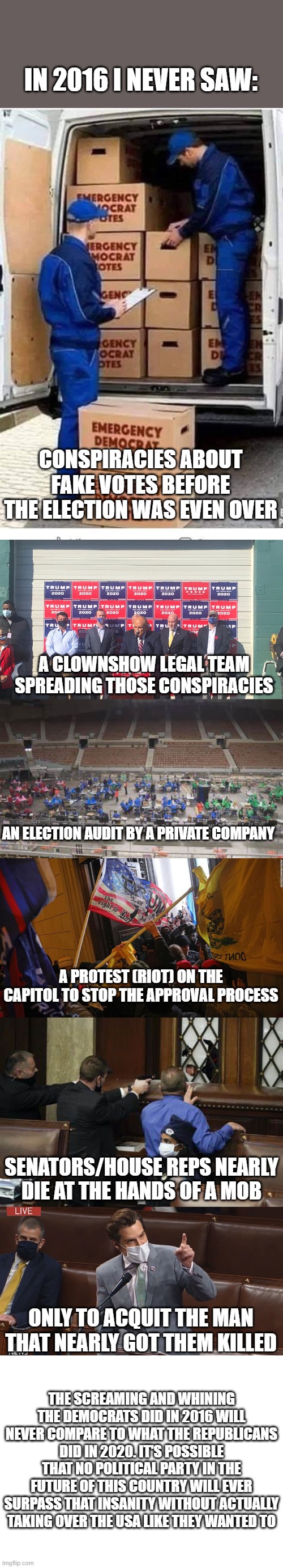 You can never compare 2016 to 2020. | IN 2016 I NEVER SAW:; CONSPIRACIES ABOUT FAKE VOTES BEFORE THE ELECTION WAS EVEN OVER; A CLOWNSHOW LEGAL TEAM SPREADING THOSE CONSPIRACIES; AN ELECTION AUDIT BY A PRIVATE COMPANY; A PROTEST (RIOT) ON THE CAPITOL TO STOP THE APPROVAL PROCESS; SENATORS/HOUSE REPS NEARLY DIE AT THE HANDS OF A MOB; ONLY TO ACQUIT THE MAN THAT NEARLY GOT THEM KILLED; THE SCREAMING AND WHINING THE DEMOCRATS DID IN 2016 WILL NEVER COMPARE TO WHAT THE REPUBLICANS DID IN 2020. IT'S POSSIBLE THAT NO POLITICAL PARTY IN THE FUTURE OF THIS COUNTRY WILL EVER SURPASS THAT INSANITY WITHOUT ACTUALLY TAKING OVER THE USA LIKE THEY WANTED TO | image tagged in emergency democrat votes,blank white template | made w/ Imgflip meme maker