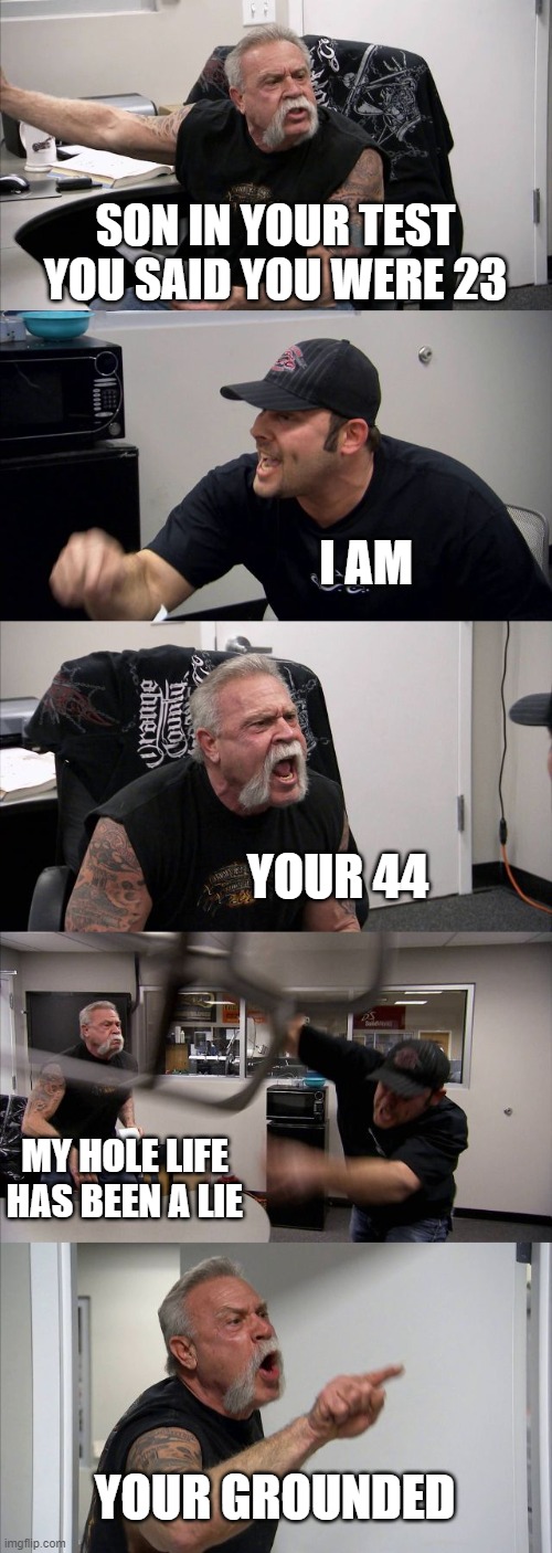 idk | SON IN YOUR TEST YOU SAID YOU WERE 23; I AM; YOUR 44; MY HOLE LIFE HAS BEEN A LIE; YOUR GROUNDED | image tagged in memes,american chopper argument | made w/ Imgflip meme maker