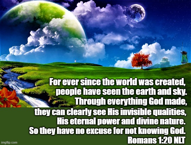 Planet scene Romans 1-20 |  For ever since the world was created, 
people have seen the earth and sky.
  Through everything God made, they can clearly see His invisible qualities, 
                     His eternal power and divine nature. 
  So they have no excuse for not knowing God.
                                                                    Romans 1:20 NLT | image tagged in spiritual,romans 1-20,god,creation,world,power | made w/ Imgflip meme maker