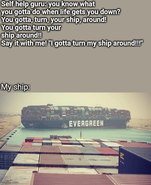 Turn your ship | Self help guru: you know what 
you gotta do when life gets you down? 

You gotta, turn, your ship, around!
You gotta turn your ship around!!
Say it with me! "I gotta turn my ship around!!!"; My ship: | image tagged in evergreen boat in suez canal | made w/ Imgflip meme maker