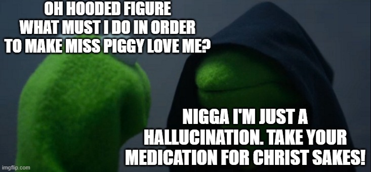 Evil Kermit Meme | OH HOODED FIGURE WHAT MUST I DO IN ORDER TO MAKE MISS PIGGY LOVE ME? NIGGA I'M JUST A HALLUCINATION. TAKE YOUR MEDICATION FOR CHRIST SAKES! | image tagged in memes,evil kermit | made w/ Imgflip meme maker