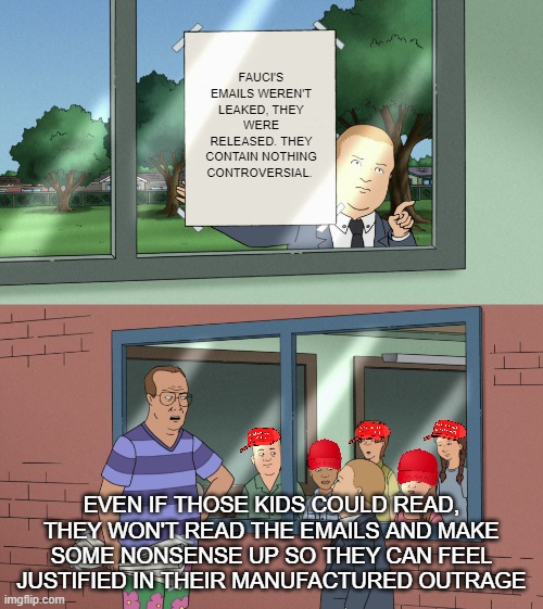 Bobby Hill Kids completely blank | FAUCI'S EMAILS WEREN'T LEAKED, THEY WERE RELEASED. THEY CONTAIN NOTHING CONTROVERSIAL. EVEN IF THOSE KIDS COULD READ, THEY WON'T READ THE EMAILS AND MAKE SOME NONSENSE UP SO THEY CAN FEEL JUSTIFIED IN THEIR MANUFACTURED OUTRAGE | image tagged in bobby hill kids completely blank | made w/ Imgflip meme maker