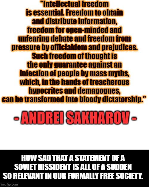 This should not describe American reality, but it does. | "Intellectual freedom is essential. Freedom to obtain and distribute information, freedom for open-minded and unfearing debate and freedom from pressure by officialdom and prejudices. Such freedom of thought is the only guarantee against an infection of people by mass myths, which, in the hands of treacherous hypocrites and demagogues, can be transformed into bloody dictatorship."; - ANDREI SAKHAROV -; HOW SAD THAT A STATEMENT OF A SOVIET DISSIDENT IS ALL OF A SUDDEN SO RELEVANT IN OUR FORMALLY FREE SOCIETY. | image tagged in soviet union,communism,slavery,serfdom | made w/ Imgflip meme maker