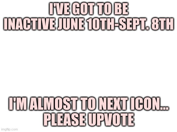Good bye! THx for ya'll support! | I'VE GOT TO BE INACTIVE JUNE 10TH-SEPT. 8TH; I'M ALMOST TO NEXT ICON...
PLEASE UPVOTE | image tagged in blank white template | made w/ Imgflip meme maker