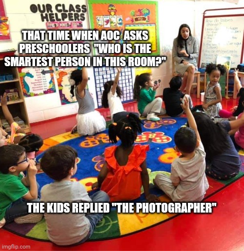 Alexandria Oscazio Cortez smartest person in the room | THAT TIME WHEN AOC  ASKS PRESCHOOLERS  "WHO IS THE SMARTEST PERSON IN THIS ROOM?"; THE KIDS REPLIED "THE PHOTOGRAPHER" | image tagged in alexandria ocasio-cortez,crazy alexandria ocasio-cortez,dumb | made w/ Imgflip meme maker