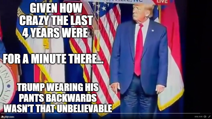 GIVEN HOW CRAZY THE LAST 4 YEARS WERE; FOR A MINUTE THERE... TRUMP WEARING HIS PANTS BACKWARDS WASN'T THAT UNBELIEVABLE | made w/ Imgflip meme maker