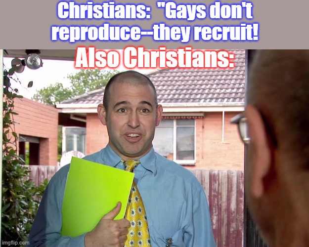 Intolerance will not be tolerated. | Christians:  "Gays don't
reproduce--they recruit! Also Christians: | image tagged in do you have a minute,christians,homophobic,hypocrites | made w/ Imgflip meme maker