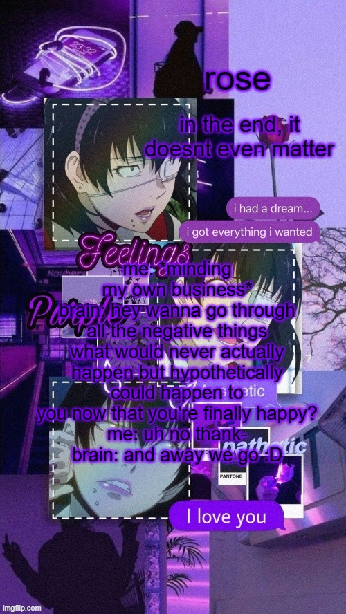 roses midari temp | me: *minding my own business*
brain: hey wanna go through all the negative things what would never actually happen but hypothetically could happen to you now that you're finally happy?
me: uh no thank-
brain: and away we go :D | image tagged in roses midari temp | made w/ Imgflip meme maker