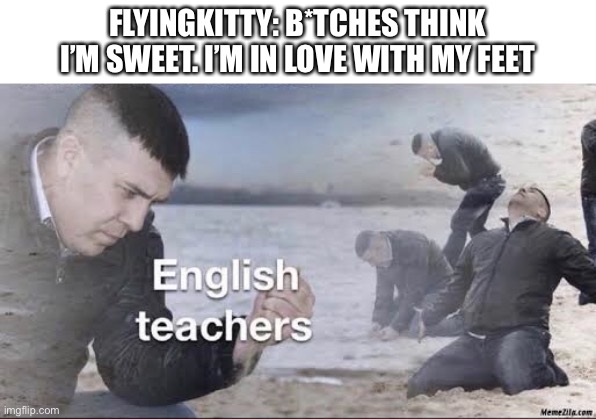 Sorry I used a cursed word. | FLYINGKITTY: B*TCHES THINK I’M SWEET. I’M IN LOVE WITH MY FEET | image tagged in english teachers,flyingkitty,sucko mode 2,i changed one of the words | made w/ Imgflip meme maker
