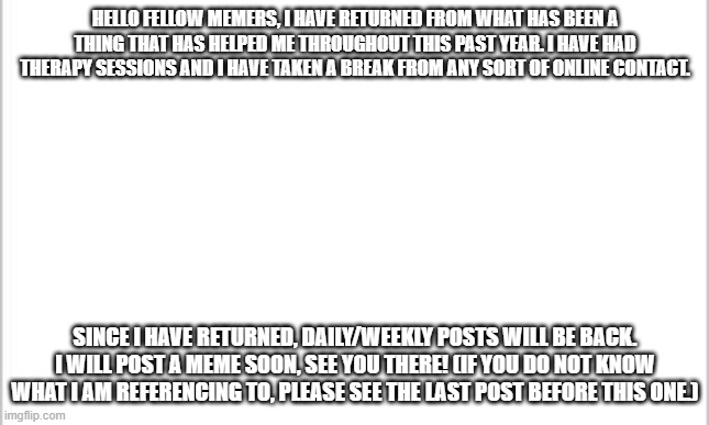 I have returned | HELLO FELLOW MEMERS, I HAVE RETURNED FROM WHAT HAS BEEN A THING THAT HAS HELPED ME THROUGHOUT THIS PAST YEAR. I HAVE HAD THERAPY SESSIONS AND I HAVE TAKEN A BREAK FROM ANY SORT OF ONLINE CONTACT. SINCE I HAVE RETURNED, DAILY/WEEKLY POSTS WILL BE BACK. I WILL POST A MEME SOON, SEE YOU THERE! (IF YOU DO NOT KNOW WHAT I AM REFERENCING TO, PLEASE SEE THE LAST POST BEFORE THIS ONE.) | image tagged in white background | made w/ Imgflip meme maker