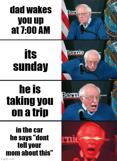We must not tell mom about this, or else its death for all | dad wakes you up at 7:00 AM; its sunday; he is taking you on a trip; in the car he says "dont tell your mom about this" | image tagged in bernie sanders reaction nuked | made w/ Imgflip meme maker