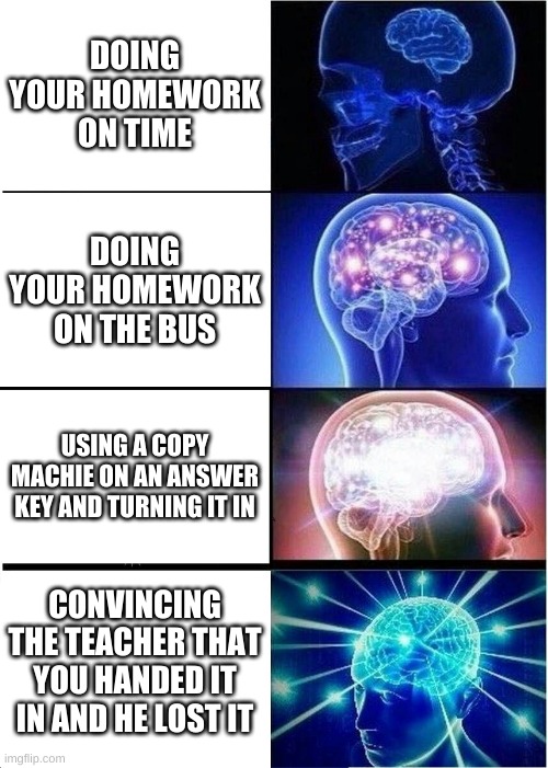 smart | DOING YOUR HOMEWORK ON TIME; DOING YOUR HOMEWORK ON THE BUS; USING A COPY MACHIE ON AN ANSWER KEY AND TURNING IT IN; CONVINCING THE TEACHER THAT YOU HANDED IT IN AND HE LOST IT | image tagged in memes,expanding brain | made w/ Imgflip meme maker