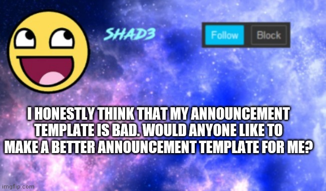 Shad3 announcement template | I HONESTLY THINK THAT MY ANNOUNCEMENT TEMPLATE IS BAD. WOULD ANYONE LIKE TO MAKE A BETTER ANNOUNCEMENT TEMPLATE FOR ME? | image tagged in shad3 announcement template | made w/ Imgflip meme maker