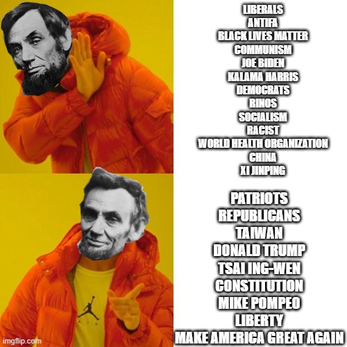 Abraham Lincoln | LIBERALS
ANTIFA
BLACK LIVES MATTER
COMMUNISM
JOE BIDEN
KALAMA HARRIS
DEMOCRATS
RINOS
SOCIALISM
RACIST
WORLD HEALTH ORGANIZATION
CHINA
XI JINPING; PATRIOTS
REPUBLICANS
TAIWAN
DONALD TRUMP
TSAI ING-WEN
CONSTITUTION
MIKE POMPEO
LIBERTY
MAKE AMERICA GREAT AGAIN | image tagged in abraham lincoln | made w/ Imgflip meme maker